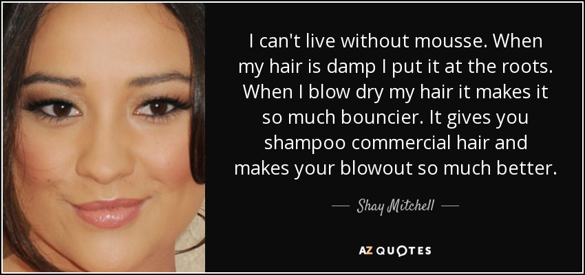 I can't live without mousse. When my hair is damp I put it at the roots. When I blow dry my hair it makes it so much bouncier. It gives you shampoo commercial hair and makes your blowout so much better. - Shay Mitchell