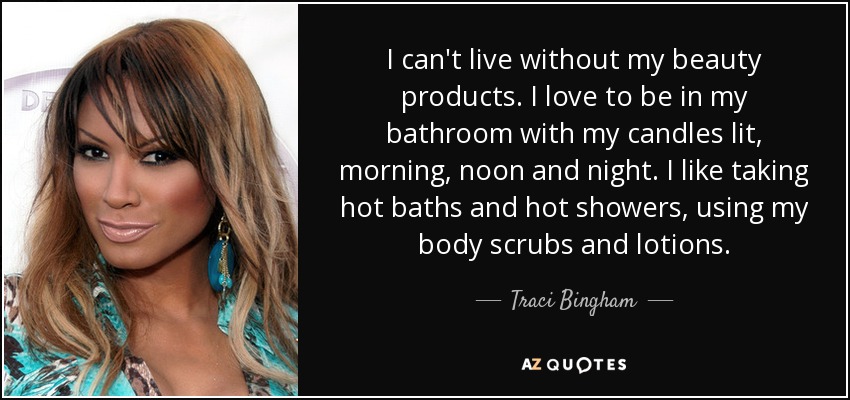 I can't live without my beauty products. I love to be in my bathroom with my candles lit, morning, noon and night. I like taking hot baths and hot showers, using my body scrubs and lotions. - Traci Bingham