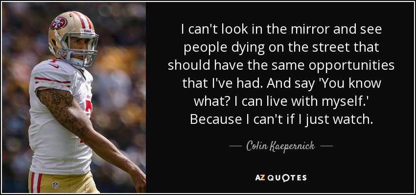 I can't look in the mirror and see people dying on the street that should have the same opportunities that I've had. And say 'You know what? I can live with myself.' Because I can't if I just watch. - Colin Kaepernick