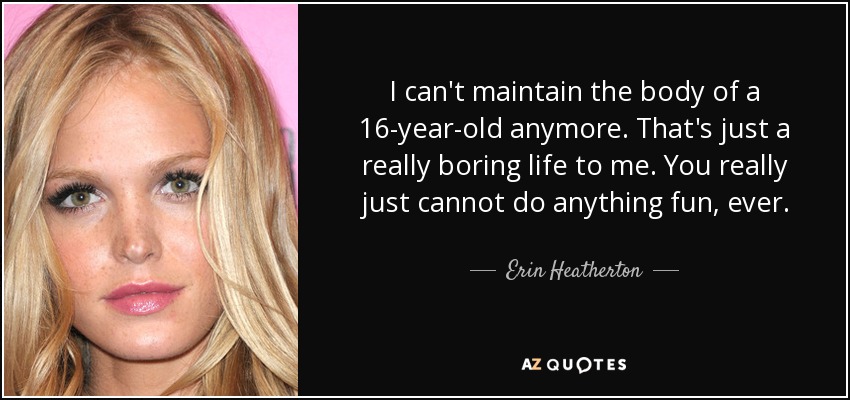 I can't maintain the body of a 16-year-old anymore. That's just a really boring life to me. You really just cannot do anything fun, ever. - Erin Heatherton
