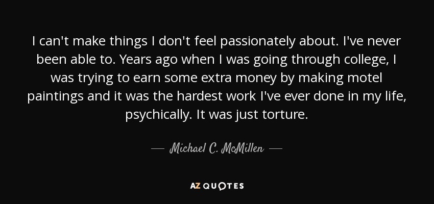 I can't make things I don't feel passionately about. I've never been able to. Years ago when I was going through college, I was trying to earn some extra money by making motel paintings and it was the hardest work I've ever done in my life, psychically. It was just torture. - Michael C. McMillen