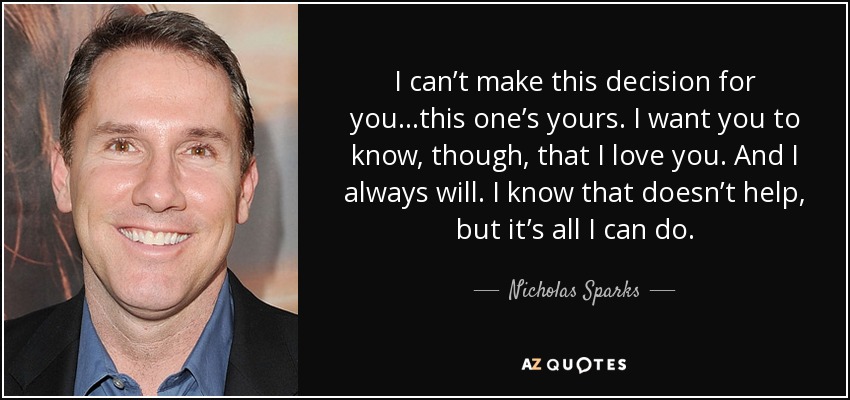 I can’t make this decision for you…this one’s yours. I want you to know, though, that I love you. And I always will. I know that doesn’t help, but it’s all I can do. - Nicholas Sparks