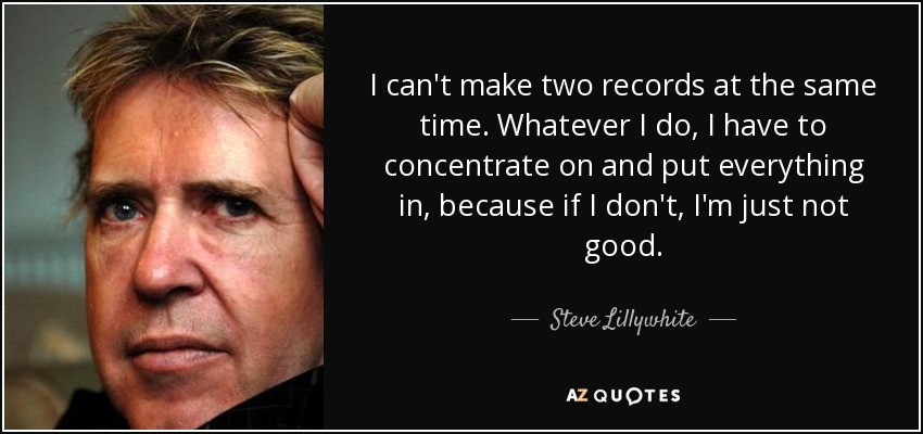 I can't make two records at the same time. Whatever I do, I have to concentrate on and put everything in, because if I don't, I'm just not good. - Steve Lillywhite