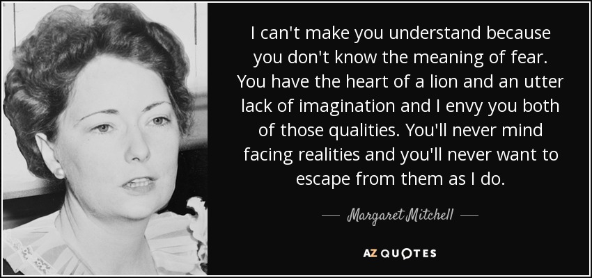 I can't make you understand because you don't know the meaning of fear. You have the heart of a lion and an utter lack of imagination and I envy you both of those qualities. You'll never mind facing realities and you'll never want to escape from them as I do. - Margaret Mitchell