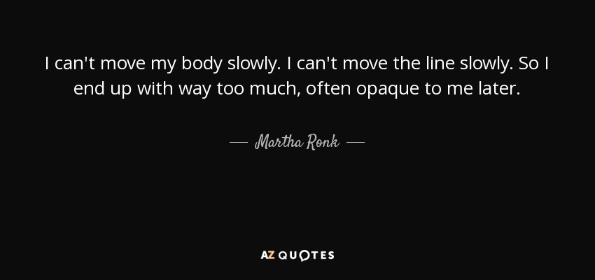 I can't move my body slowly. I can't move the line slowly. So I end up with way too much, often opaque to me later. - Martha Ronk