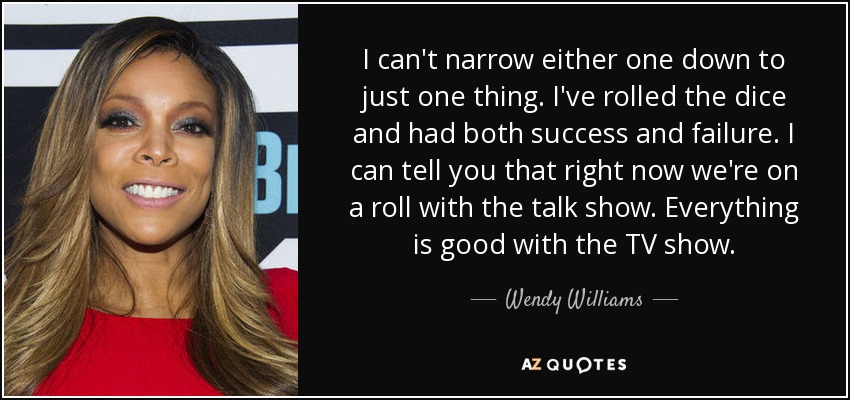 I can't narrow either one down to just one thing. I've rolled the dice and had both success and failure. I can tell you that right now we're on a roll with the talk show. Everything is good with the TV show. - Wendy Williams