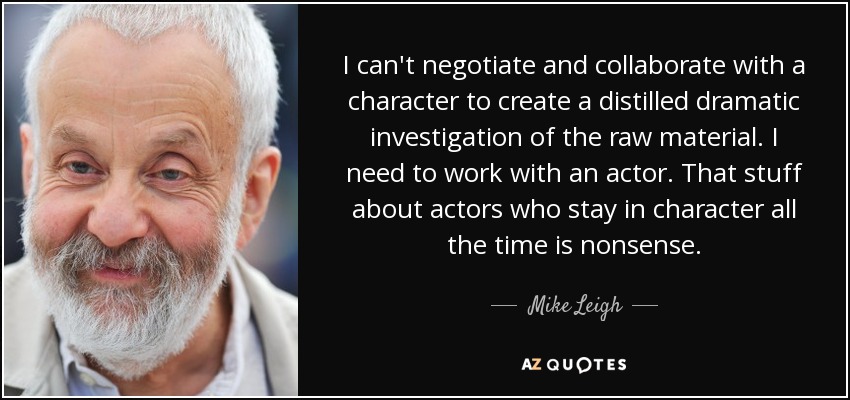 I can't negotiate and collaborate with a character to create a distilled dramatic investigation of the raw material. I need to work with an actor. That stuff about actors who stay in character all the time is nonsense. - Mike Leigh