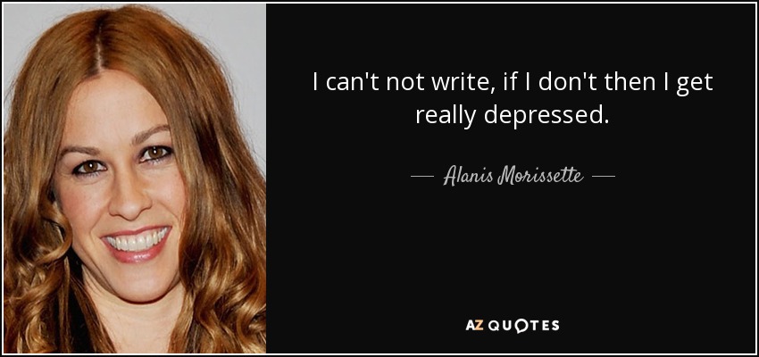 I can't not write, if I don't then I get really depressed. - Alanis Morissette