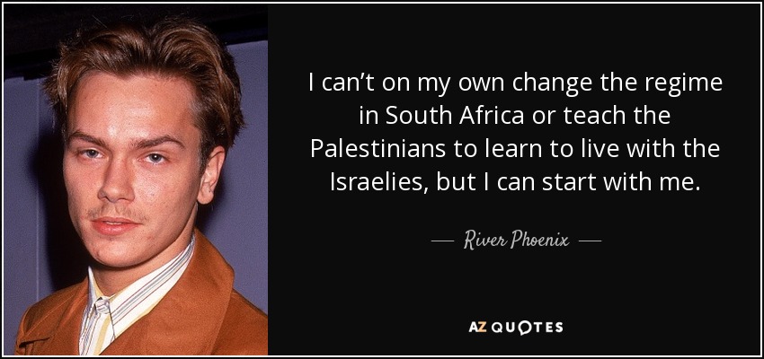 I can’t on my own change the regime in South Africa or teach the Palestinians to learn to live with the Israelies, but I can start with me. - River Phoenix