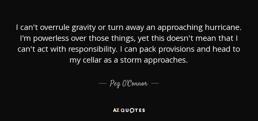 I can't overrule gravity or turn away an approaching hurricane. I'm powerless over those things, yet this doesn't mean that I can't act with responsibility. I can pack provisions and head to my cellar as a storm approaches. - Peg O'Connor