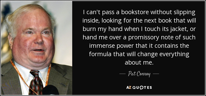 I can't pass a bookstore without slipping inside, looking for the next book that will burn my hand when I touch its jacket, or hand me over a promissory note of such immense power that it contains the formula that will change everything about me. - Pat Conroy
