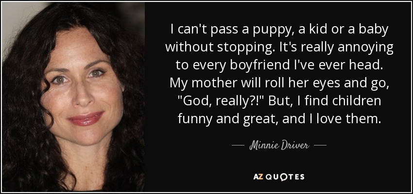 I can't pass a puppy, a kid or a baby without stopping. It's really annoying to every boyfriend I've ever head. My mother will roll her eyes and go, 