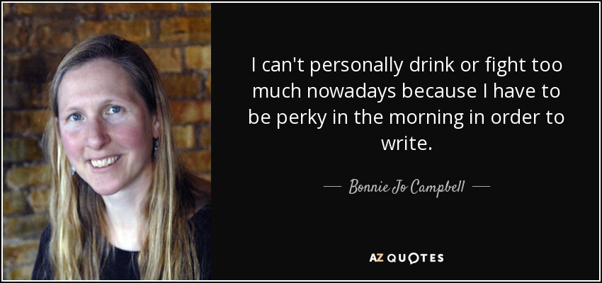 I can't personally drink or fight too much nowadays because I have to be perky in the morning in order to write. - Bonnie Jo Campbell