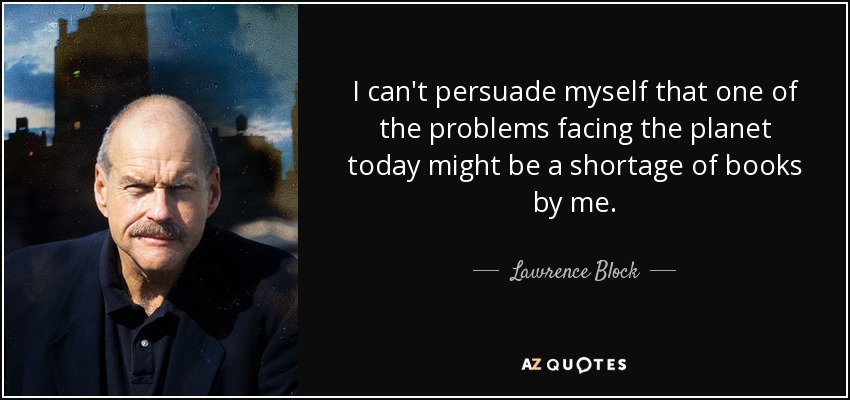 I can't persuade myself that one of the problems facing the planet today might be a shortage of books by me. - Lawrence Block