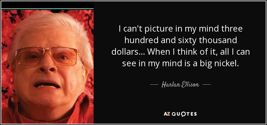 I can't picture in my mind three hundred and sixty thousand dollars... When I think of it, all I can see in my mind is a big nickel. - Harlan Ellison
