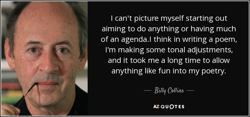 I can't picture myself starting out aiming to do anything or having much of an agenda.I think in writing a poem, I'm making some tonal adjustments, and it took me a long time to allow anything like fun into my poetry. - Billy Collins