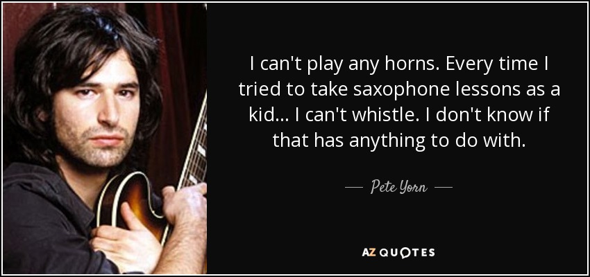 I can't play any horns. Every time I tried to take saxophone lessons as a kid ... I can't whistle. I don't know if that has anything to do with. - Pete Yorn