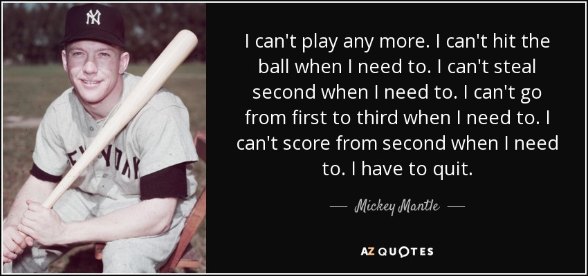 I can't play any more. I can't hit the ball when I need to. I can't steal second when I need to. I can't go from first to third when I need to. I can't score from second when I need to. I have to quit. - Mickey Mantle