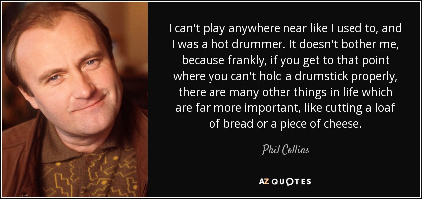 I can't play anywhere near like I used to, and I was a hot drummer. It doesn't bother me, because frankly, if you get to that point where you can't hold a drumstick properly, there are many other things in life which are far more important, like cutting a loaf of bread or a piece of cheese. - Phil Collins