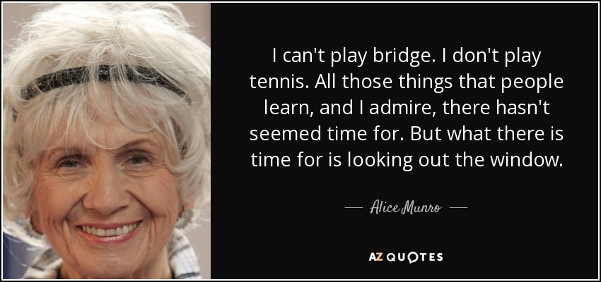 I can't play bridge. I don't play tennis. All those things that people learn, and I admire, there hasn't seemed time for. But what there is time for is looking out the window. - Alice Munro