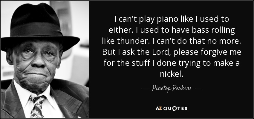 I can't play piano like I used to either. I used to have bass rolling like thunder. I can't do that no more. But I ask the Lord, please forgive me for the stuff I done trying to make a nickel. - Pinetop Perkins