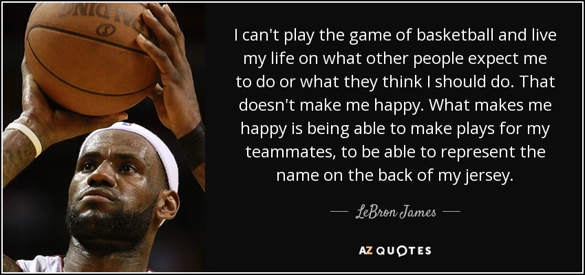 I can't play the game of basketball and live my life on what other people expect me to do or what they think I should do. That doesn't make me happy. What makes me happy is being able to make plays for my teammates, to be able to represent the name on the back of my jersey. - LeBron James