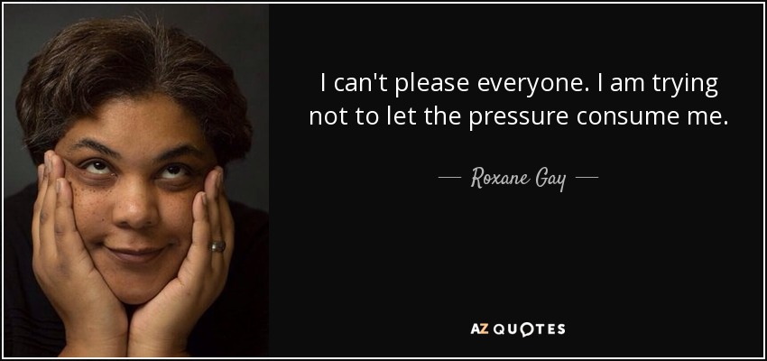 I can't please everyone. I am trying not to let the pressure consume me. - Roxane Gay