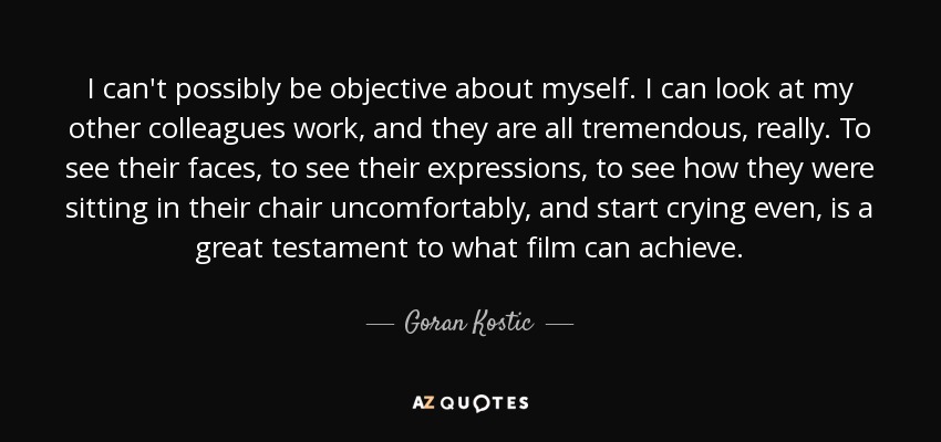 I can't possibly be objective about myself. I can look at my other colleagues work, and they are all tremendous, really. To see their faces, to see their expressions, to see how they were sitting in their chair uncomfortably, and start crying even, is a great testament to what film can achieve. - Goran Kostic