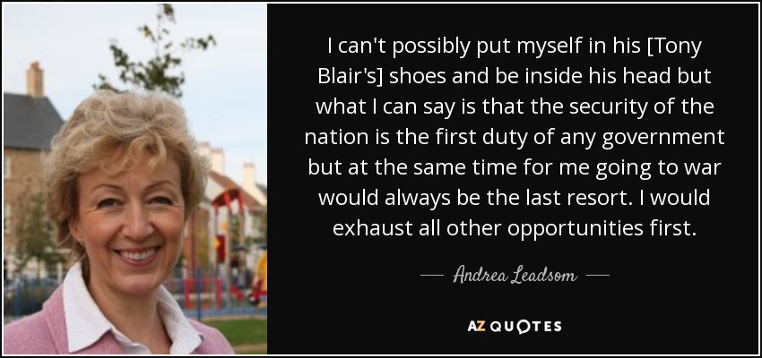 I can't possibly put myself in his [Tony Blair's] shoes and be inside his head but what I can say is that the security of the nation is the first duty of any government but at the same time for me going to war would always be the last resort. I would exhaust all other opportunities first. - Andrea Leadsom