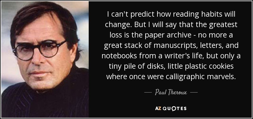I can't predict how reading habits will change. But I will say that the greatest loss is the paper archive - no more a great stack of manuscripts, letters, and notebooks from a writer's life, but only a tiny pile of disks, little plastic cookies where once were calligraphic marvels. - Paul Theroux