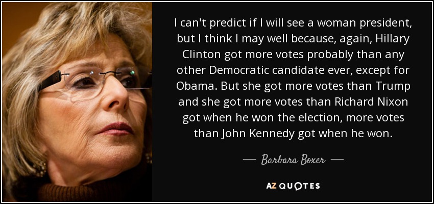 I can't predict if I will see a woman president, but I think I may well because, again, Hillary Clinton got more votes probably than any other Democratic candidate ever, except for Obama. But she got more votes than Trump and she got more votes than Richard Nixon got when he won the election, more votes than John Kennedy got when he won. - Barbara Boxer