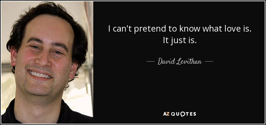 I can't pretend to know what love is. It just is. - David Levithan