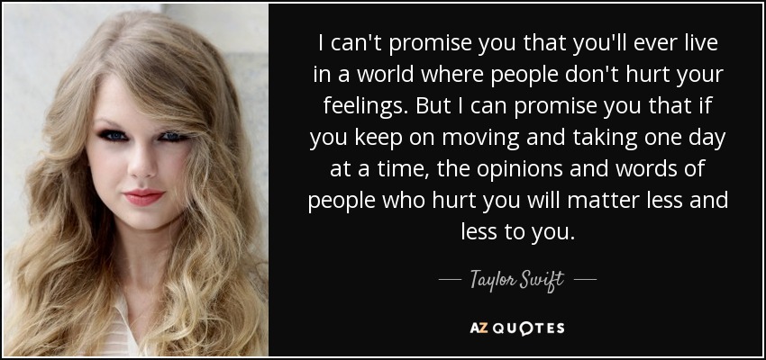 I can't promise you that you'll ever live in a world where people don't hurt your feelings. But I can promise you that if you keep on moving and taking one day at a time, the opinions and words of people who hurt you will matter less and less to you. - Taylor Swift