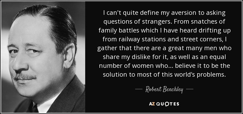 I can't quite define my aversion to asking questions of strangers. From snatches of family battles which I have heard drifting up from railway stations and street corners, I gather that there are a great many men who share my dislike for it, as well as an equal number of women who ... believe it to be the solution to most of this world's problems. - Robert Benchley