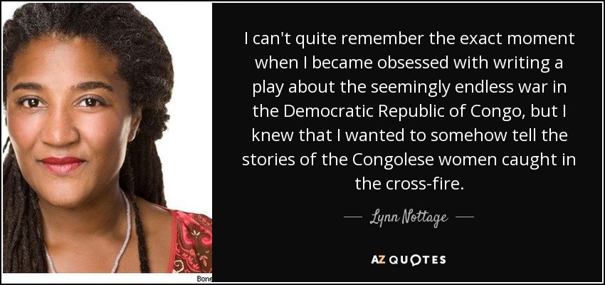 I can't quite remember the exact moment when I became obsessed with writing a play about the seemingly endless war in the Democratic Republic of Congo, but I knew that I wanted to somehow tell the stories of the Congolese women caught in the cross-fire. - Lynn Nottage