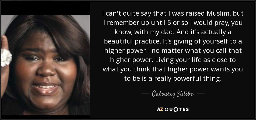 I can't quite say that I was raised Muslim, but I remember up until 5 or so I would pray, you know, with my dad. And it's actually a beautiful practice. It's giving of yourself to a higher power - no matter what you call that higher power. Living your life as close to what you think that higher power wants you to be is a really powerful thing. - Gabourey Sidibe