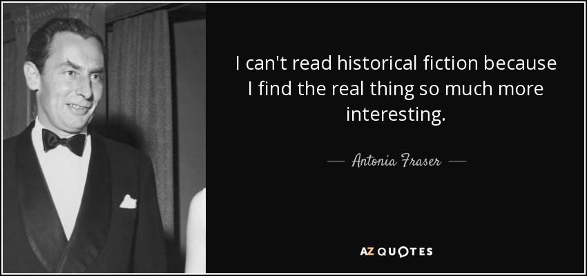 I can't read historical fiction because I find the real thing so much more interesting. - Antonia Fraser