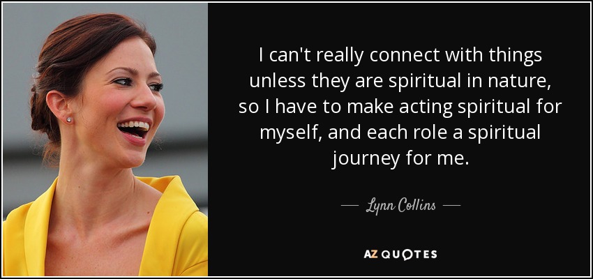 I can't really connect with things unless they are spiritual in nature, so I have to make acting spiritual for myself, and each role a spiritual journey for me. - Lynn Collins