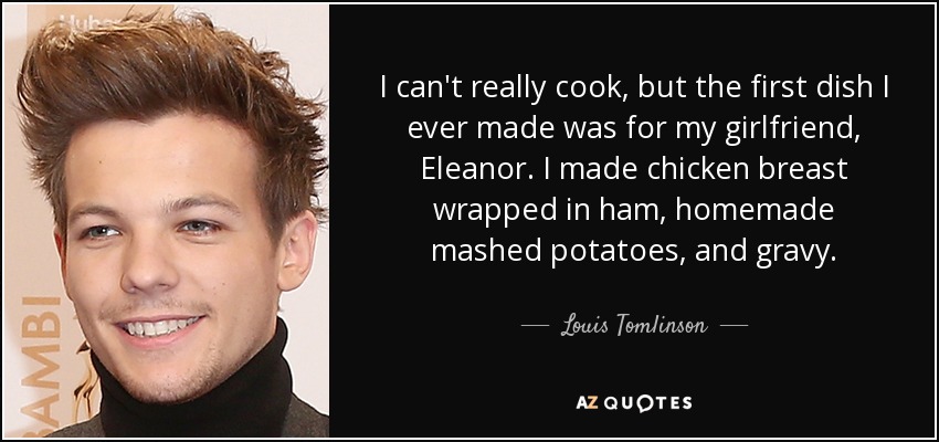I can't really cook, but the first dish I ever made was for my girlfriend, Eleanor. I made chicken breast wrapped in ham, homemade mashed potatoes, and gravy. - Louis Tomlinson