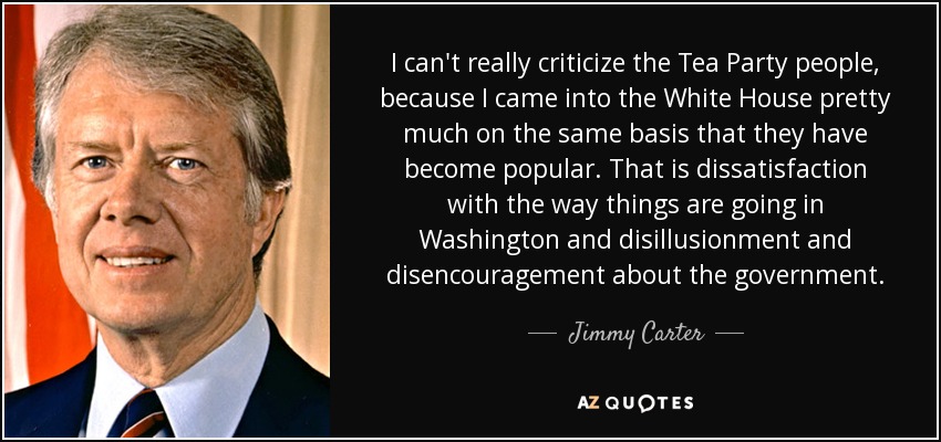 I can't really criticize the Tea Party people, because I came into the White House pretty much on the same basis that they have become popular. That is dissatisfaction with the way things are going in Washington and disillusionment and disencouragement about the government. - Jimmy Carter