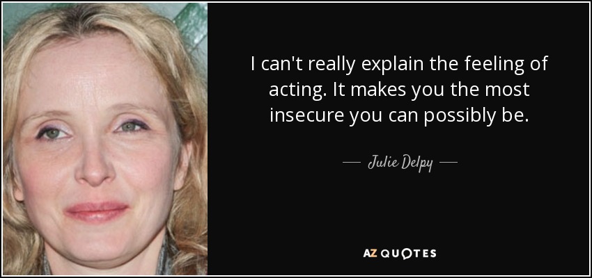 I can't really explain the feeling of acting. It makes you the most insecure you can possibly be. - Julie Delpy