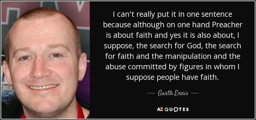 I can't really put it in one sentence because although on one hand Preacher is about faith and yes it is also about, I suppose, the search for God, the search for faith and the manipulation and the abuse committed by figures in whom I suppose people have faith. - Garth Ennis