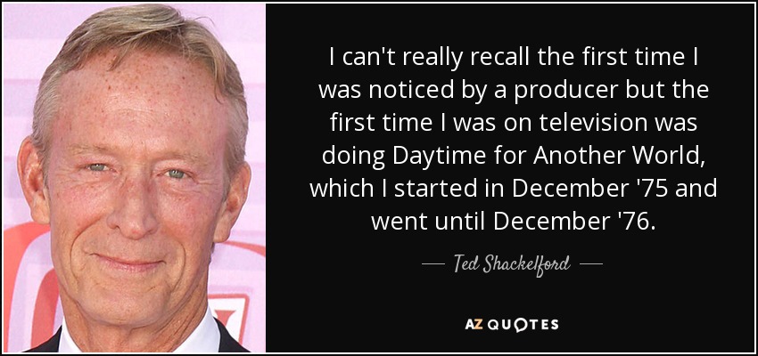 I can't really recall the first time I was noticed by a producer but the first time I was on television was doing Daytime for Another World, which I started in December '75 and went until December '76. - Ted Shackelford