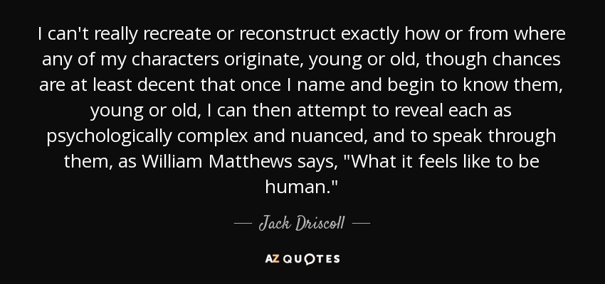 I can't really recreate or reconstruct exactly how or from where any of my characters originate, young or old, though chances are at least decent that once I name and begin to know them, young or old, I can then attempt to reveal each as psychologically complex and nuanced, and to speak through them, as William Matthews says, 