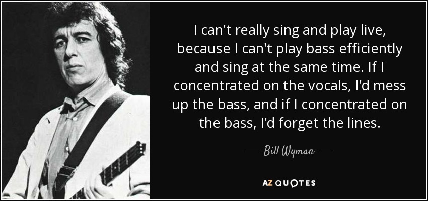 I can't really sing and play live, because I can't play bass efficiently and sing at the same time. If I concentrated on the vocals, I'd mess up the bass, and if I concentrated on the bass, I'd forget the lines. - Bill Wyman