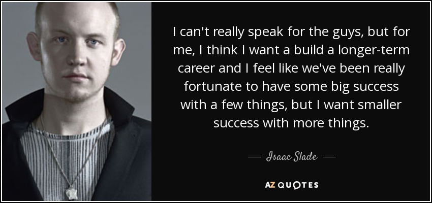 I can't really speak for the guys, but for me, I think I want a build a longer-term career and I feel like we've been really fortunate to have some big success with a few things, but I want smaller success with more things. - Isaac Slade