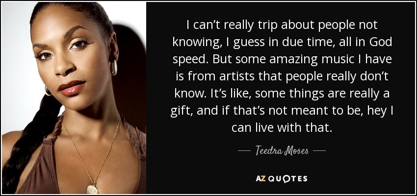 I can’t really trip about people not knowing, I guess in due time, all in God speed. But some amazing music I have is from artists that people really don’t know. It’s like, some things are really a gift, and if that’s not meant to be, hey I can live with that. - Teedra Moses