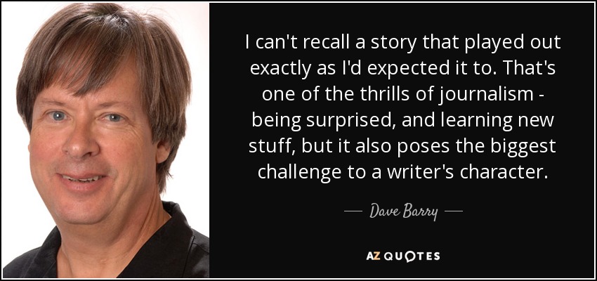 I can't recall a story that played out exactly as I'd expected it to. That's one of the thrills of journalism - being surprised, and learning new stuff, but it also poses the biggest challenge to a writer's character. - Dave Barry