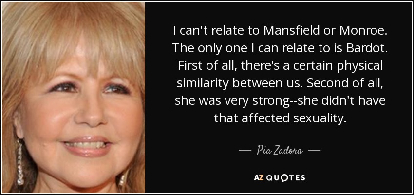 I can't relate to Mansfield or Monroe. The only one I can relate to is Bardot. First of all, there's a certain physical similarity between us. Second of all, she was very strong--she didn't have that affected sexuality. - Pia Zadora