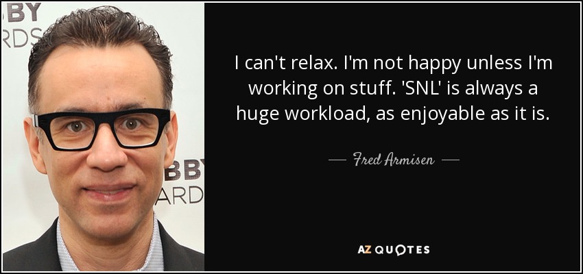 I can't relax. I'm not happy unless I'm working on stuff. 'SNL' is always a huge workload, as enjoyable as it is. - Fred Armisen